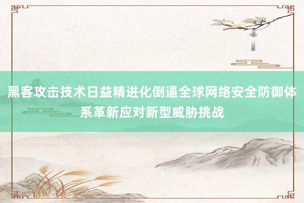 黑客攻击技术日益精进化倒逼全球网络安全防御体系革新应对新型威胁挑战